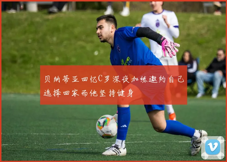 贝纳蒂亚回忆C罗深夜加练邀约自己选择回家而他坚持健身