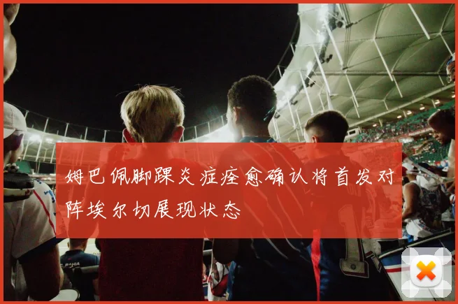 姆巴佩脚踝炎症痊愈确认将首发对阵埃尔切展现状态