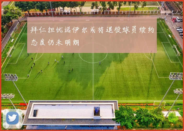 拜仁担忧诺伊尔或将退役球员续约态度仍未明朗