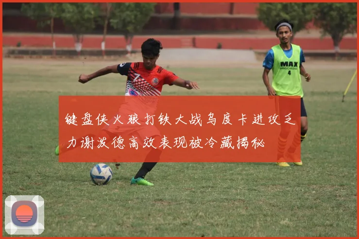 键盘侠火狼打铁大战乌度卡进攻乏力谢泼德高效表现被冷藏揭秘