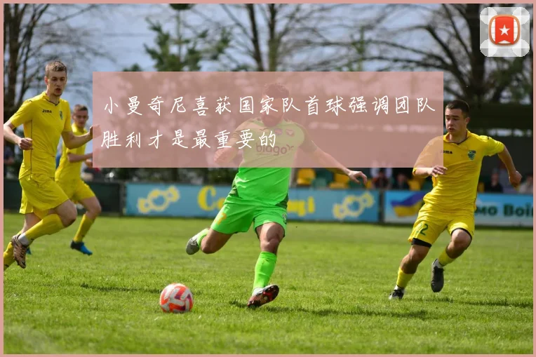 小曼奇尼喜获国家队首球强调团队胜利才是最重要的