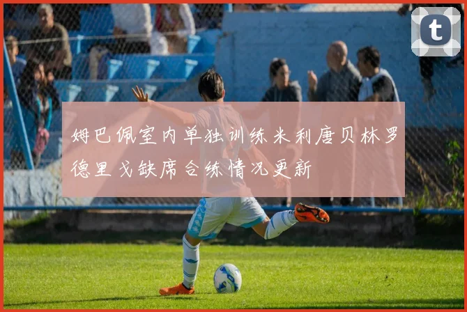 姆巴佩室内单独训练米利唐贝林罗德里戈缺席合练情况更新