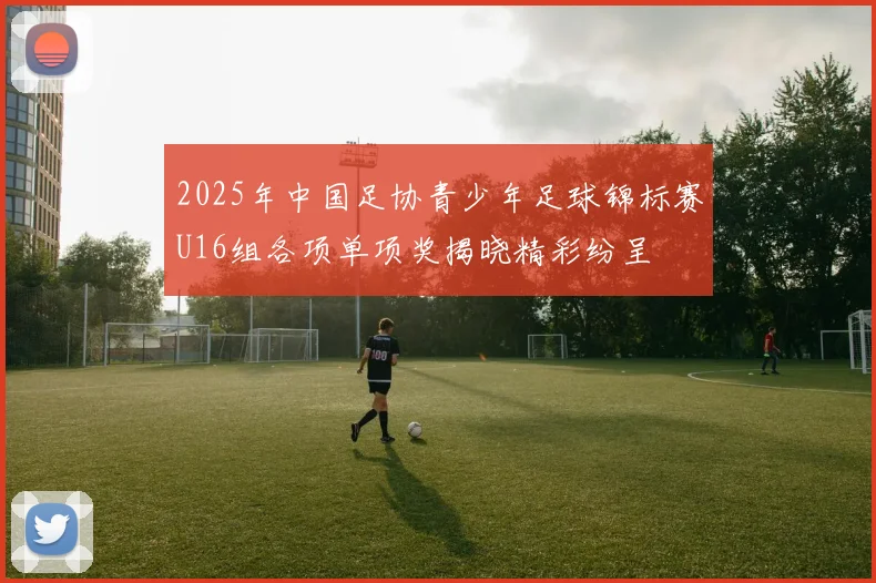 2025年中国足协青少年足球锦标赛U16组各项单项奖揭晓精彩纷呈