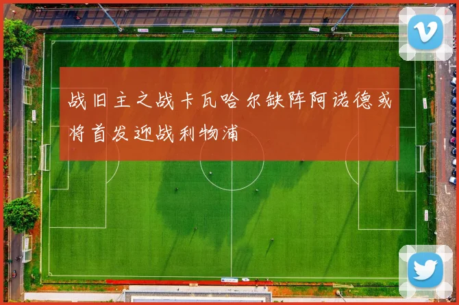 战旧主之战卡瓦哈尔缺阵阿诺德或将首发迎战利物浦