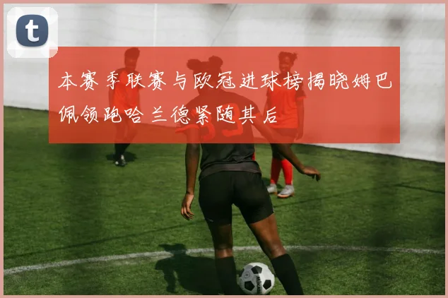 本赛季联赛与欧冠进球榜揭晓姆巴佩领跑哈兰德紧随其后
