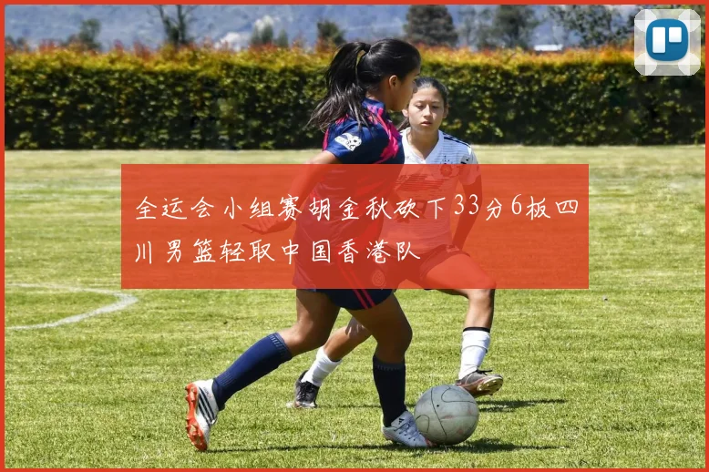 全运会小组赛胡金秋砍下33分6板四川男篮轻取中国香港队