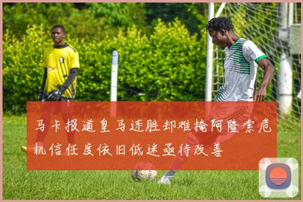 马卡报道皇马连胜却难掩阿隆索危机信任度依旧低迷亟待改善