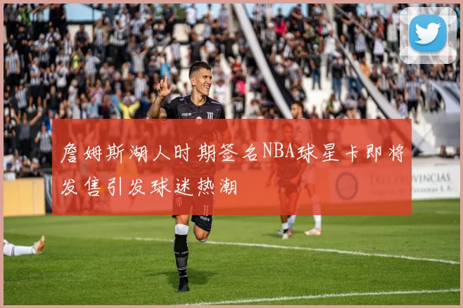 詹姆斯湖人时期签名NBA球星卡即将发售引发球迷热潮