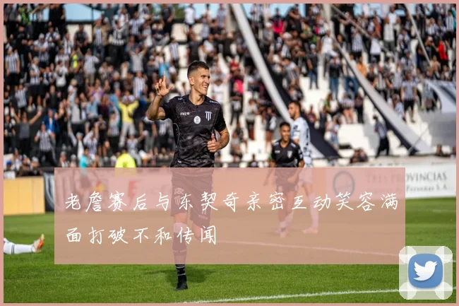 老詹赛后与东契奇亲密互动笑容满面打破不和传闻