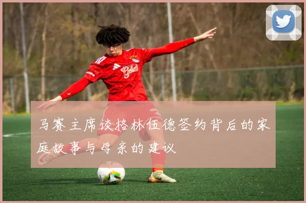 马赛主席谈格林伍德签约背后的家庭故事与母亲的建议