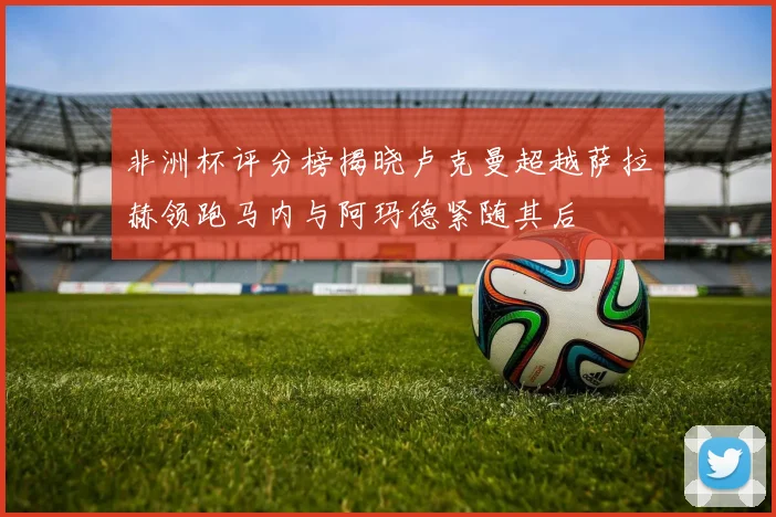 非洲杯评分榜揭晓卢克曼超越萨拉赫领跑马内与阿玛德紧随其后