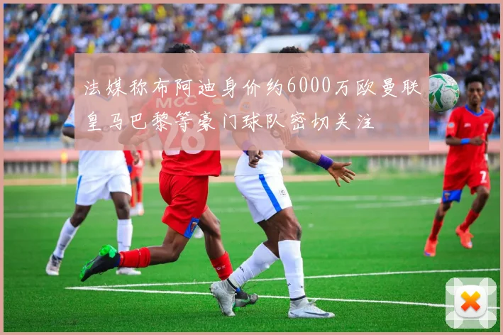 法媒称布阿迪身价约6000万欧曼联皇马巴黎等豪门球队密切关注