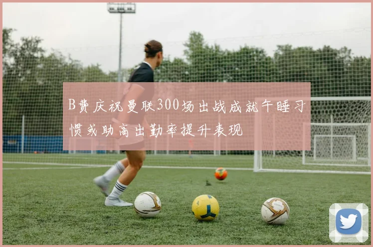 B费庆祝曼联300场出战成就午睡习惯或助高出勤率提升表现