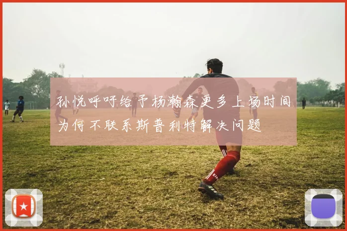 孙悦呼吁给予杨瀚森更多上场时间为何不联系斯普利特解决问题