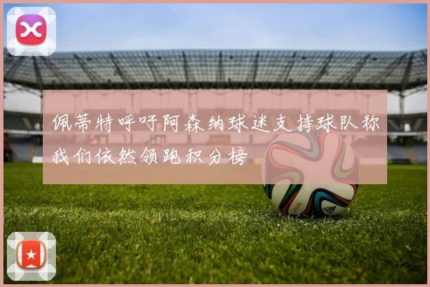 佩蒂特呼吁阿森纳球迷支持球队称我们依然领跑积分榜