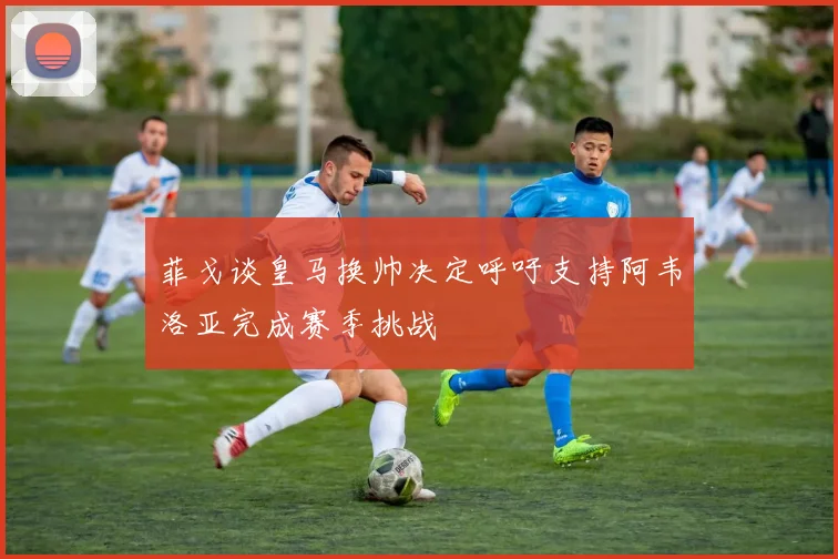 菲戈谈皇马换帅决定呼吁支持阿韦洛亚完成赛季挑战