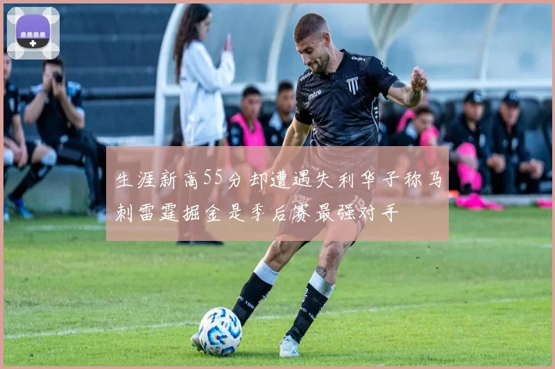 生涯新高55分却遭遇失利华子称马刺雷霆掘金是季后赛最强对手