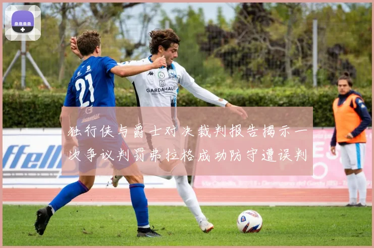 独行侠与爵士对决裁判报告揭示一次争议判罚弗拉格成功防守遭误判