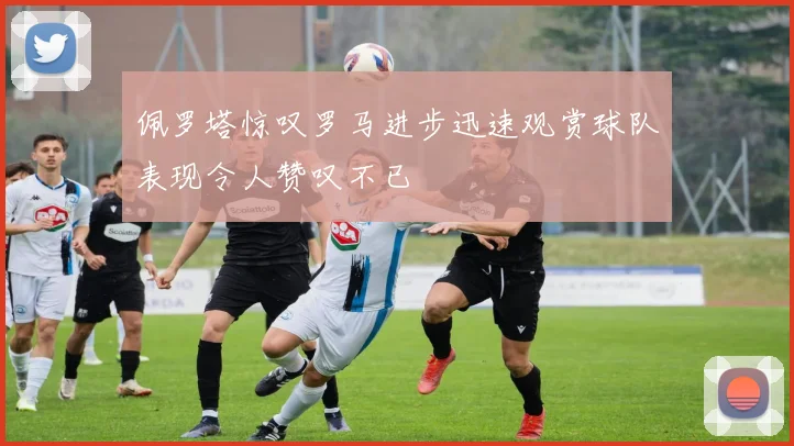 佩罗塔惊叹罗马进步迅速观赏球队表现令人赞叹不已