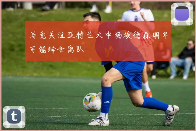 马竞关注亚特兰大中场埃德森明年可能转会离队
