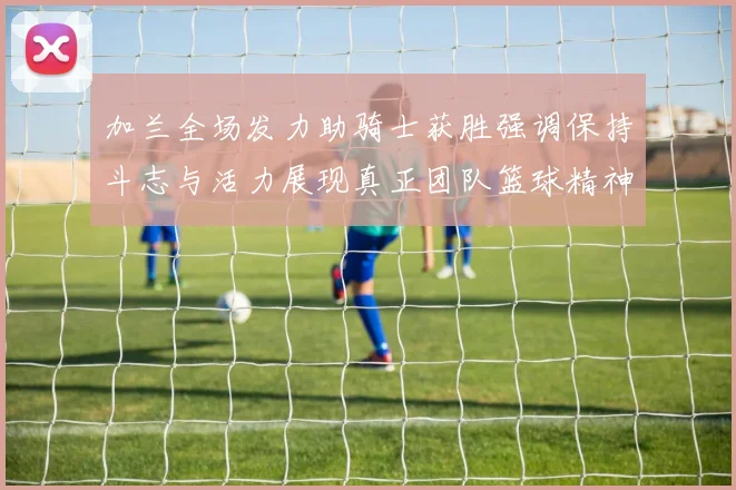 加兰全场发力助骑士获胜强调保持斗志与活力展现真正团队篮球精神