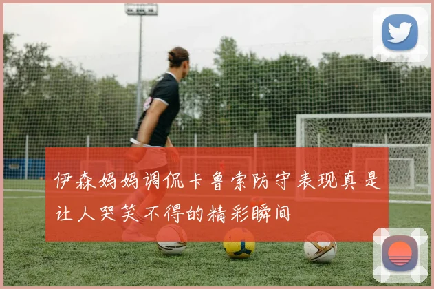 伊森妈妈调侃卡鲁索防守表现真是让人哭笑不得的精彩瞬间