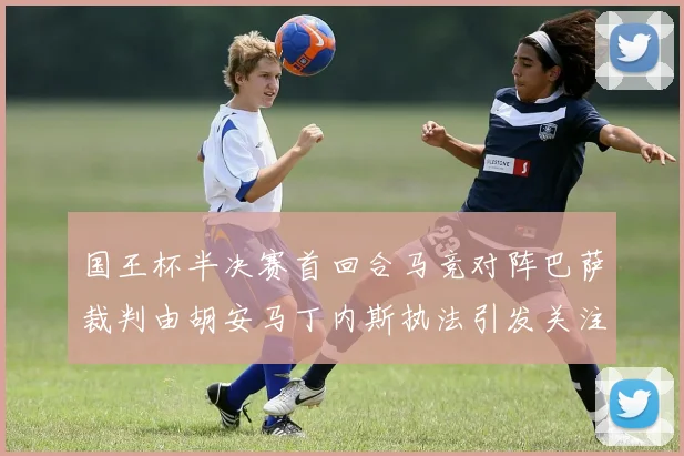 国王杯半决赛首回合马竞对阵巴萨裁判由胡安马丁内斯执法引发关注
