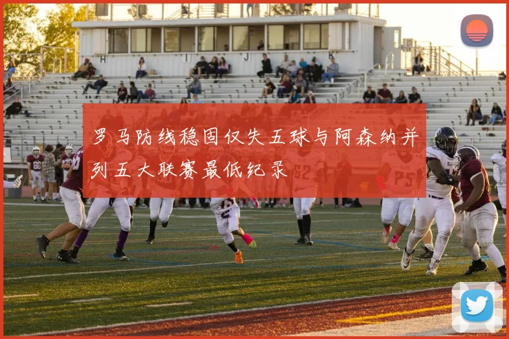 罗马防线稳固仅失五球与阿森纳并列五大联赛最低纪录