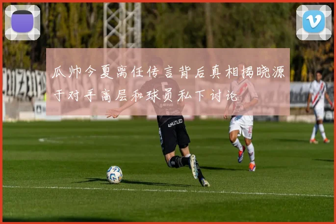瓜帅今夏离任传言背后真相揭晓源于对手高层和球员私下讨论