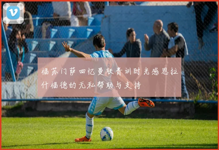 福苏门萨回忆曼联青训时光感恩拉什福德的无私帮助与支持