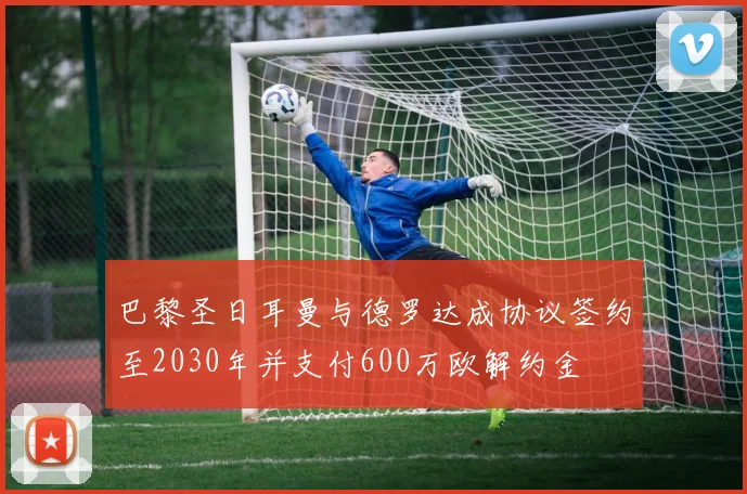 巴黎圣日耳曼与德罗达成协议签约至2030年并支付600万欧解约金