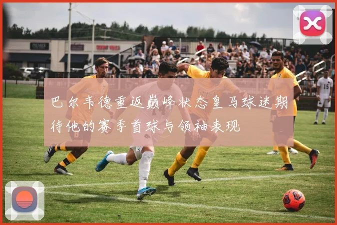 巴尔韦德重返巅峰状态皇马球迷期待他的赛季首球与领袖表现