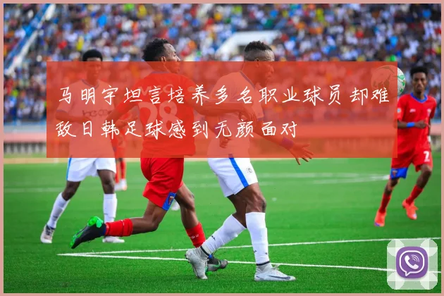马明宇坦言培养多名职业球员却难敌日韩足球感到无颜面对