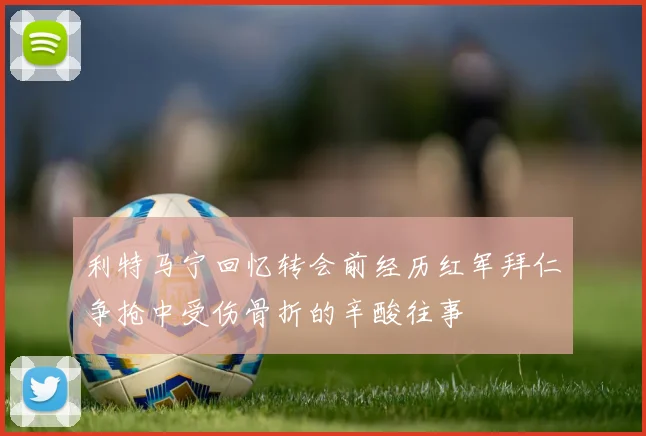 利特马宁回忆转会前经历红军拜仁争抢中受伤骨折的辛酸往事