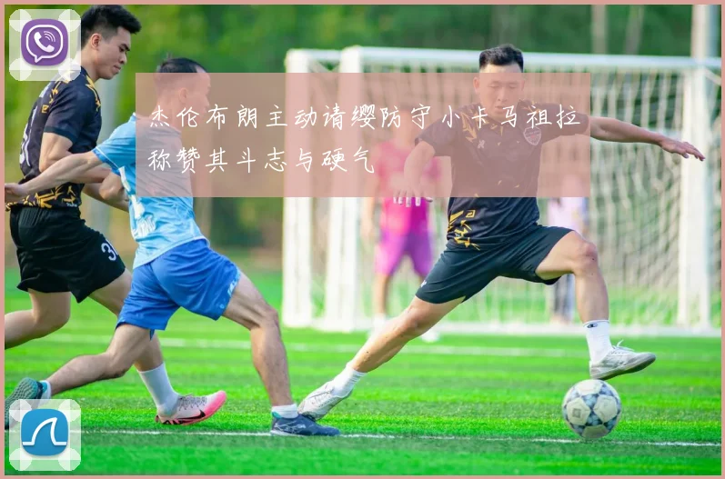 杰伦布朗主动请缨防守小卡马祖拉称赞其斗志与硬气