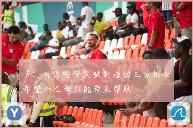 卢：怀念哈登突破制造的三分机会希望加兰回归能带来帮助